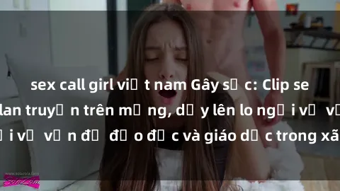 sex call girl việt nam Gây sốc: Clip sex mẹ con Việt Nam lan truyền trên mạng, dấy lên lo ngại về vấn đề đạo đức và giáo dục trong xã hội hiện nay.