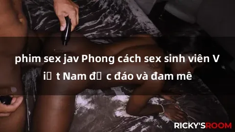 phim sex jav Phong cách sex sinh viên Việt Nam độc đáo và đam mê
